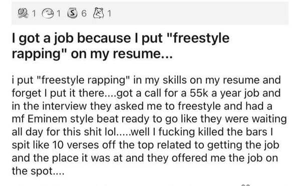 paper - 1 1 5 6 8 1 I got a job because I put "freestyle rapping" on my resume... i put "freestyle rapping" in my skills on my resume and forget I put it there....got a call for a 55k a year job and in the interview they asked me to freestyle and had a mf