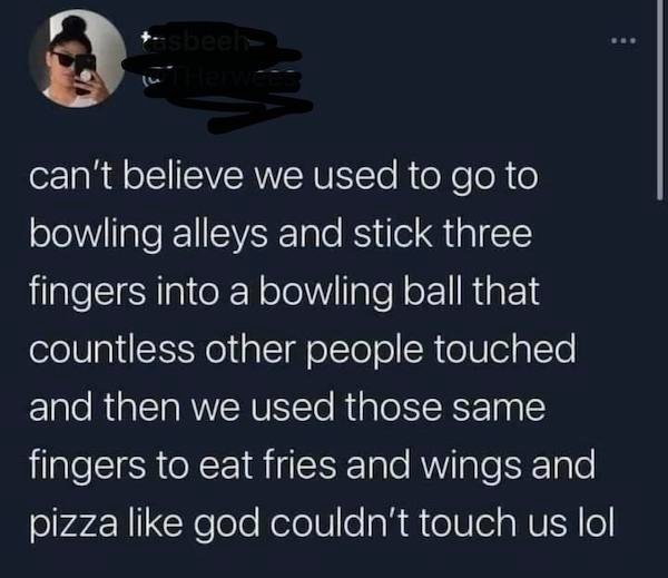 presentation - can't believe we used to go to bowling alleys and stick three fingers into a bowling ball that countless other people touched and then we used those same fingers to eat fries and wings and pizza god couldn't touch us lol