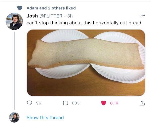 Sliced bread - Adam and 2 others d Josh 3h can't stop thinking about this horizontally cut bread Ooo 96 2 683 Show this thread