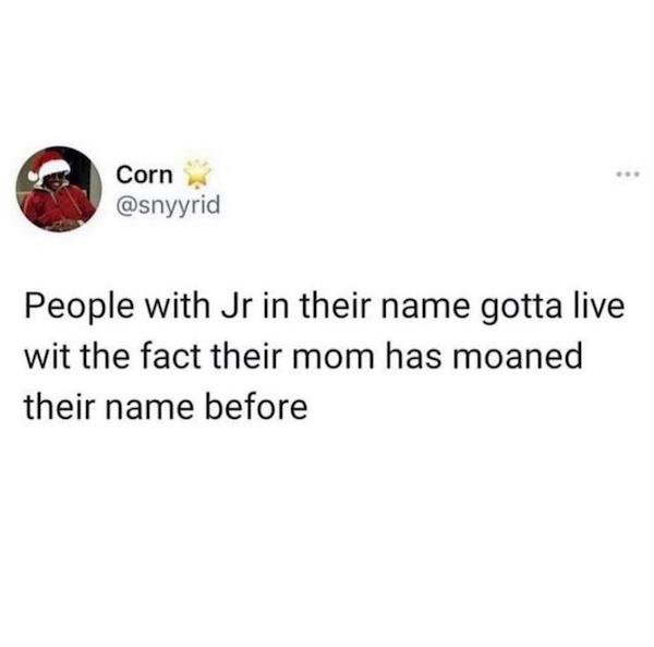 Corn People with Jr in their name gotta live wit the fact their mom has moaned their name before