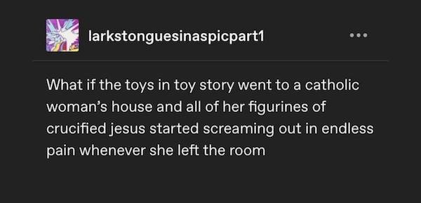screenshot - larkstonguesinaspicpart1 What if the toys in toy story went to a catholic woman's house and all of her figurines of crucified jesus started screaming out in endless pain whenever she left the room