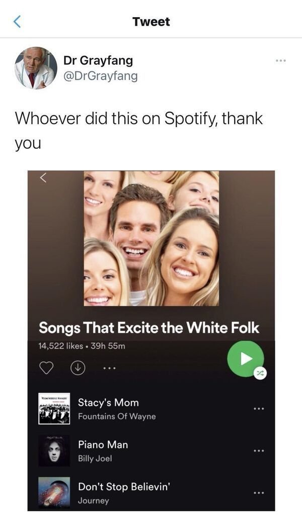 smile - Tweet Dr Grayfang Whoever did this on Spotify, thank you Songs That Excite the White Folk 14,522 . 39h 55m Stacy's Mom Fountains Of Wayne Piano Man Billy Joel Don't Stop Believin' Journey ...