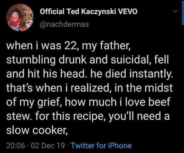 beef stew recipe meme - Official Ted Kaczynski Vevo when i was 22, my father, stumbling drunk and suicidal, fell and hit his head. he died instantly. that's when i realized, in the midst of my grief, how much i love beef stew. for this recipe, you'll need