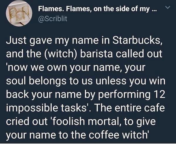 sky - Flames. Flames, on the side of my ... Just gave my name in Starbucks, and the witch barista called out 'now we own your name, your soul belongs to us unless you win back your name by performing 12 impossible tasks'. The entire cafe cried out 'foolis