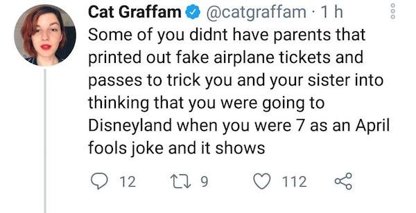 smile - 000 Cat Graffam 1h Some of you didnt have parents that printed out fake airplane tickets and passes to trick you and your sister into thinking that you were going to Disneyland when you were 7 as an April fools joke and it shows 12 229 112