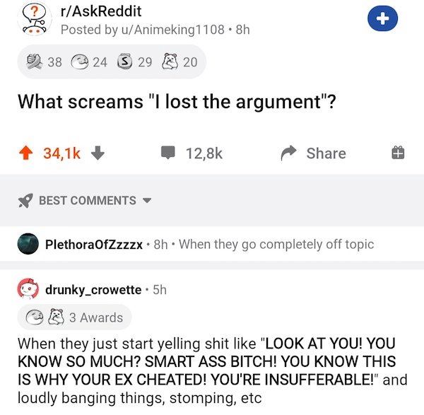 document - rAskReddit Posted by uAnimeking1108.8h 0 38 24 S 29 20 What screams "I lost the argument"? Best PlethoraOfZzzzx. 8h. When they go completely off topic drunky_crowette. 5h 3 Awards When they just start yelling shit "Look At You! You Know So Much