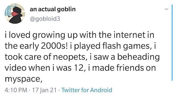 an actual goblin i loved growing up with the internet in the early 2000s! i played flash games, i took care of neopets, i saw a beheading video when I was 12, i made friends on myspace, 17 Jan 21. Twitter for Android