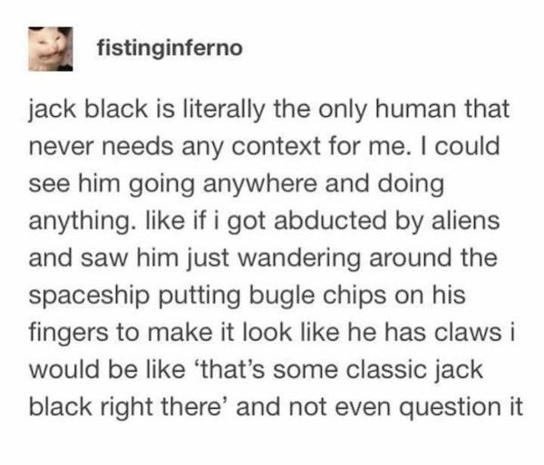 fistinginferno jack black is literally the only human that never needs any context for me. I could see him going anywhere and doing anything. if i got abducted by aliens and saw him just wandering around the spaceship putting bugle chips on his fingers to