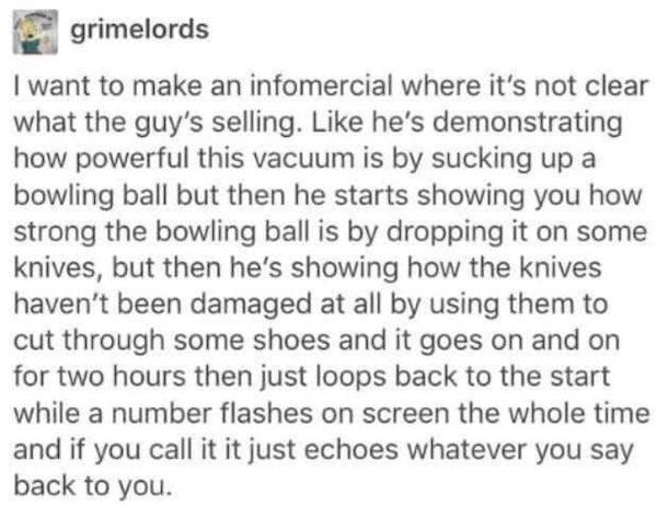 some people just want to watch the world burn - grimelords I want to make an infomercial where it's not clear what the guy's selling. he's demonstrating how powerful this vacuum is by sucking up a bowling ball but then he starts showing you how strong the