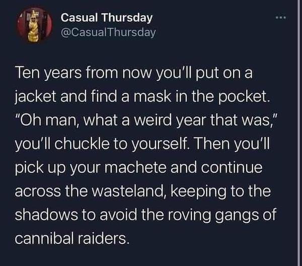 atmosphere - Casual Thursday Ten years from now you'll put on a jacket and find a mask in the pocket. "Oh man, what a weird year that was," you'll chuckle to yourself. Then you'll pick up your machete and continue across the wasteland, keeping to the shad