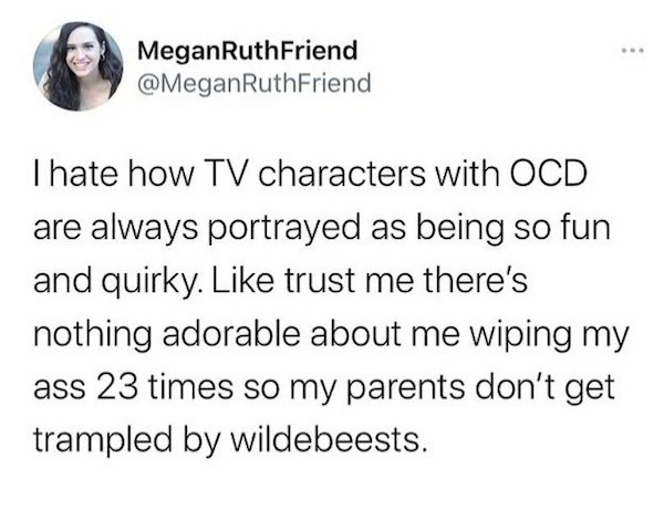 facts about you - . MeganRuth Friend Thate how Tv characters with Ocd are always portrayed as being so fun and quirky. trust me there's nothing adorable about me wiping my ass 23 times so my parents don't get trampled by wildebeests.