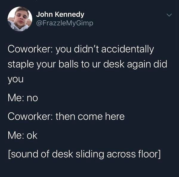 presentation - John Kennedy Coworker you didn't accidentally staple your balls to ur desk again did you Me no Coworker then come here Me ok sound of desk sliding across floor