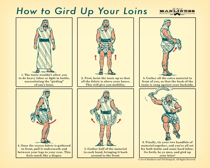 gird up your loins - How to Gird Up Your Loins tento Manliness 1 1. The tunic wouldn't allow you to do heavy labor or fight in battle, necessitating the "girding" of one's loins. 2. First, hoist the tunie up so that all the fabric is above your knees. Thi