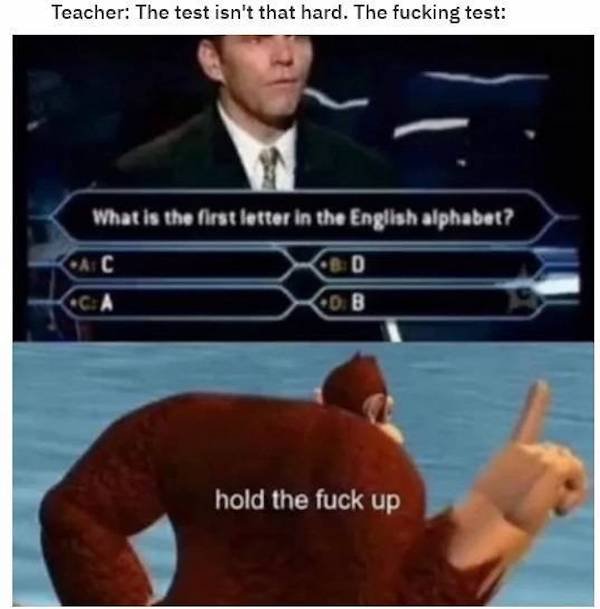 someone doesn t want you to win - Teacher The test isn't that hard. The fucking test What is the first letter in the English alphabet? Cac Cbd Ca Cob hold the fuck up