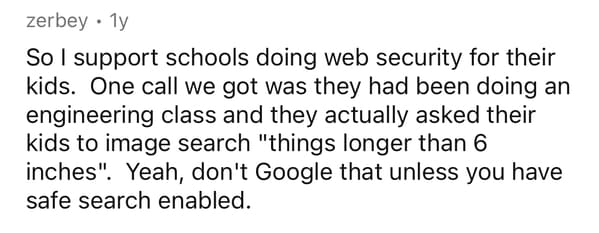 handwriting - zerbey 1y So I support schools doing web security for their kids. One call we got was they had been doing an engineering class and they actually asked their kids to image search "things longer than 6 inches". Yeah, don't Google that unless y