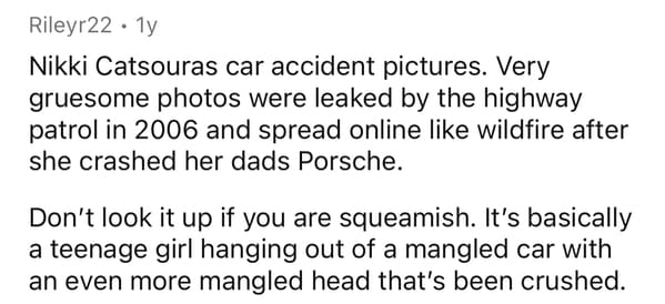 handwriting - Rileyr22 . 1 Nikki Catsouras car accident pictures. Very gruesome photos were leaked by the highway patrol in 2006 and spread online wildfire after she crashed her dads Porsche. Don't look it up if you are squeamish. It's basically a teenage