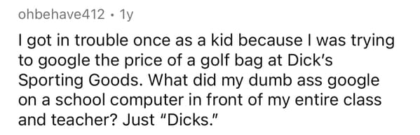 brain farts funny - ohbehave412. 1y I got in trouble once as a kid because I was trying to google the price of a golf bag at Dick's Sporting Goods. What did my dumb ass google on a school computer in front of my entire class and teacher? Just "Dicks."