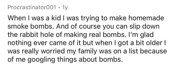 Procrastinator001 1y When I was a kid I was trying to make homemade smoke bombs. And of course you can slip down the rabbit hole of making real bombs. I'm glad nothing ever came of it but when I got a bit older | was really worried my family was on a list