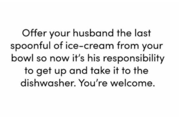 Offer your husband the last spoonful of icecream from your bowl so now it's his responsibility to get up and take it to the dishwasher. You're welcome.