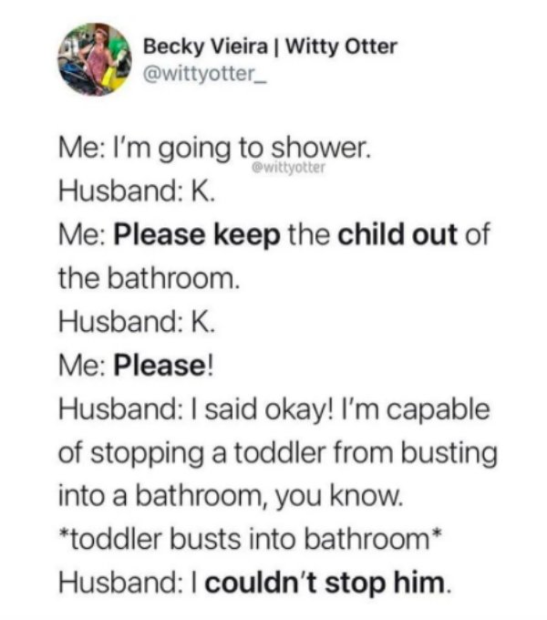 paper - Becky Vieira | Witty Otter Me I'm going to shower. Husband K. Me Please keep the child out of the bathroom. Husband K. Me Please! Husband I said okay! I'm capable of stopping a toddler from busting into a bathroom, you know. toddler busts into bat