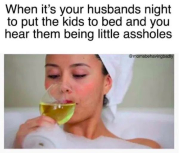 lip - When it's your husbands night to put the kids to bed and you hear them being little assholes