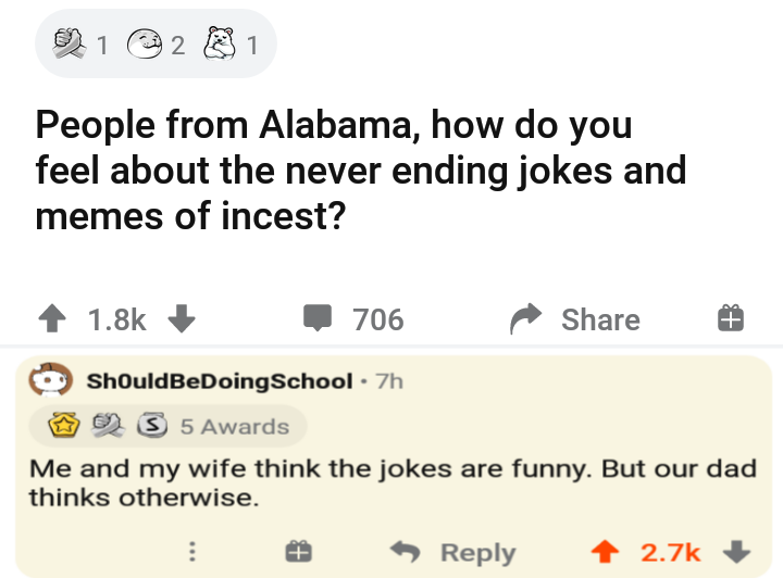 angle - 1 2 1 People from Alabama, how do you feel about the never ending jokes and memes of incest? 706 T ShouldBeDoing School 7h 2 S 5 Awards Me and my wife think the jokes are funny. But our dad thinks otherwise.