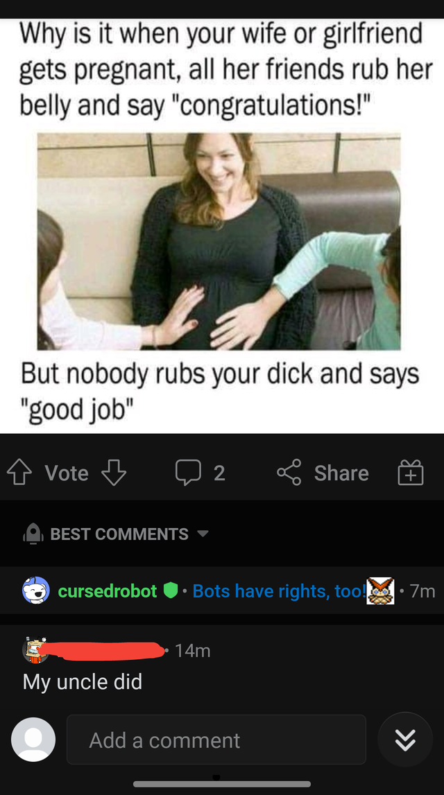 Internet meme - Why is it when your wife or girlfriend gets pregnant, all her friends rub her belly and say "congratulations!" But nobody rubs your dick and says "good job" Vote Best cursedrobot Bots have rights, too.7m 74m My uncle did Add a comment