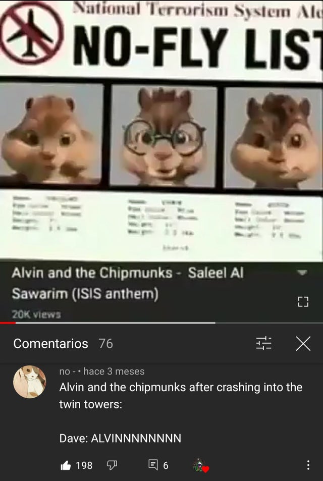 alvin and the chipmunks no fly list - Nation nal Terrorism System Ale NoFly Lis Alvin and the Chipmunks Saleel Al Sawarim Isis anthem 20K views Comentarios 76 X no hace 3 meses Alvin and the chipmunks after crashing into the twin towers Dave Alvinnnnnnnn 