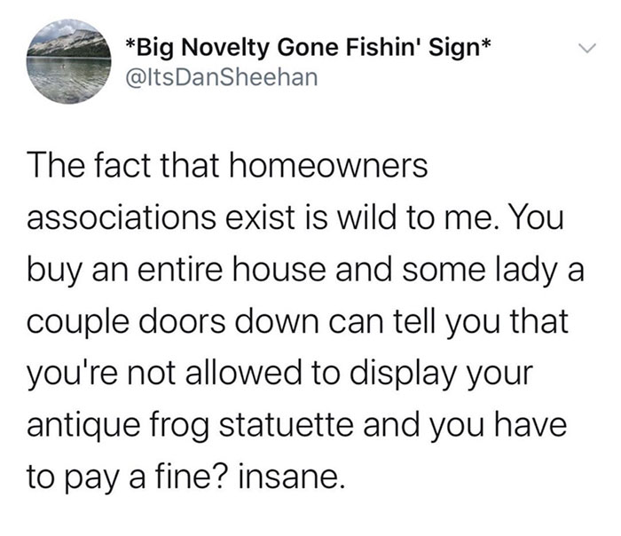 funny jokes - the fact that homeowners associations exist is wild to me. You buy an entire house and some lady a couple doors down can tell you that you're not allowed to display your antique frog statuette and you have to pay a fine? insane.