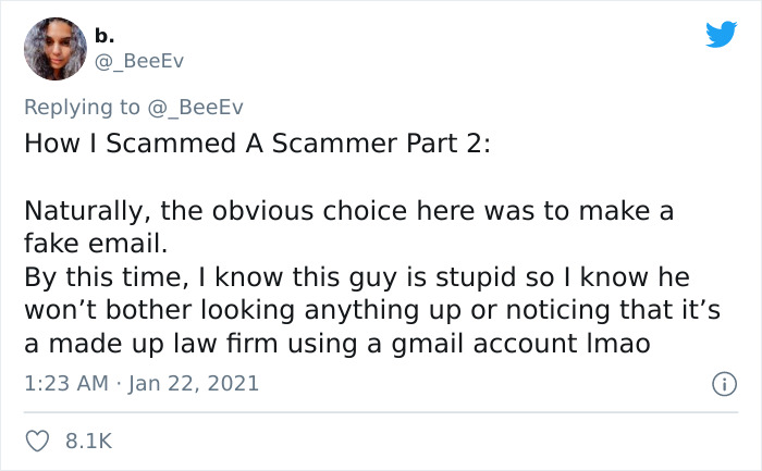 document - b. How I Scammed A Scammer Part 2 2 Naturally, the obvious choice here was to make a fake email. By this time, I know this guy is stupid so I know he won't bother looking anything up or noticing that it's a made up law firm using a gmail accoun
