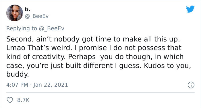 paper - b. @ BeeEv Second, ain't nobody got time to make all this up. Lmao That's weird. I promise I do not possess that kind of creativity. Perhaps you do though, in which case, you're just built different I guess. Kudos to you, buddy.