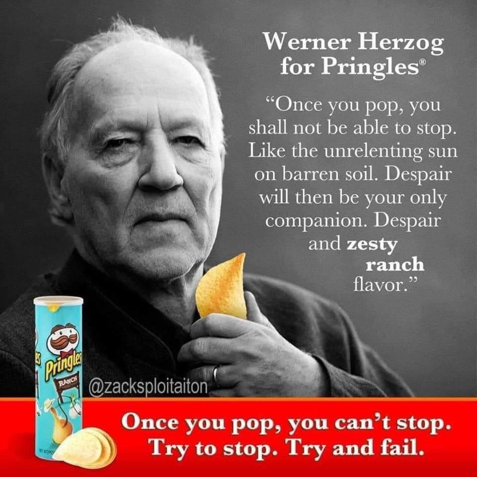 werner herzog pringles - Werner Herzog for Pringles Once you pop, you shall not be able to stop. the unrelenting sun on barren soil. Despair will then be your only companion. Despair and zesty ranch flavor. Pringles Ranch Once you pop, you can't stop. Try