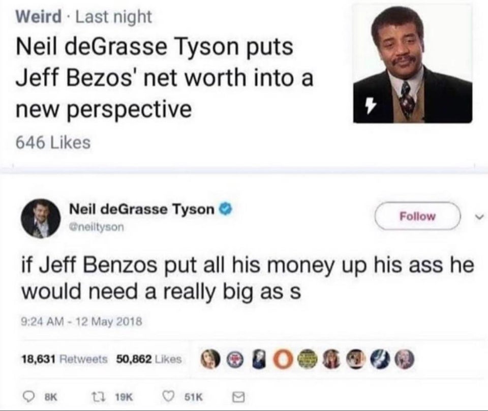 neil degrasse tyson jeff bezos - Weird. Last night Neil deGrasse Tyson puts Jeff Bezos' net worth into a new perspective 646 Neil deGrasse Tyson if Jeff Benzos put all his money up his ass he would need a really big ass 18,631 50,862 Bk 51K