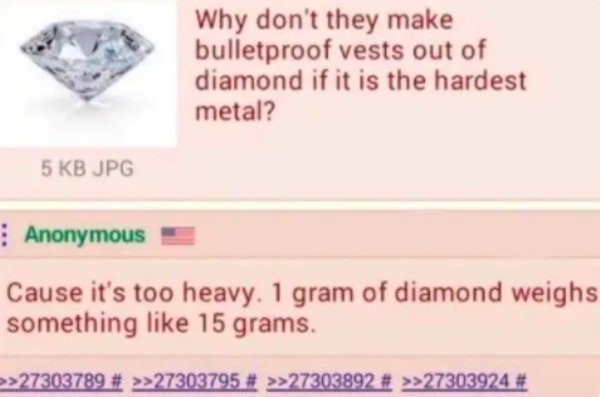 paper - Why don't they make bulletproof vests out of diamond if it is the hardest metal? 5 Kb Jpg Anonymous Cause it's too heavy. 1 gram of diamond weighs something 15 grams. >>27303789 # >>27303795 # >>27303892 # >>27303924 #