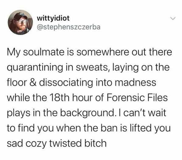 funny 2021 memes - My soulmate is somewhere out there quarantining in sweats, laying on the floor & dissociating into madness while the 18th hour of Forensic Files plays in the background. I can't wait to find you when the ban is lifted you sad cozy twist