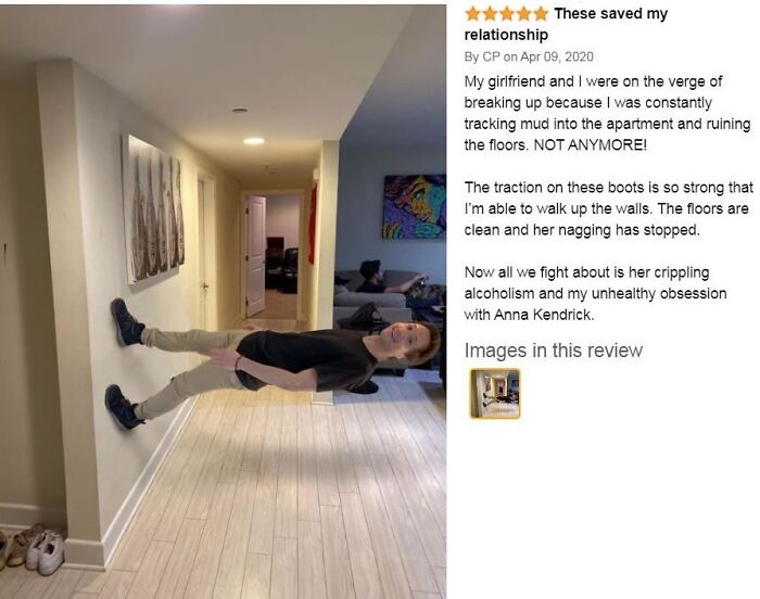 funny amazon reviews - These saved my relationship - My girlfriend and I were on the verge of breaking up because I was constantly tracking mud into the apartment and ruining the floors. Not Anymore! The traction on these boots is so strong that I'm able 