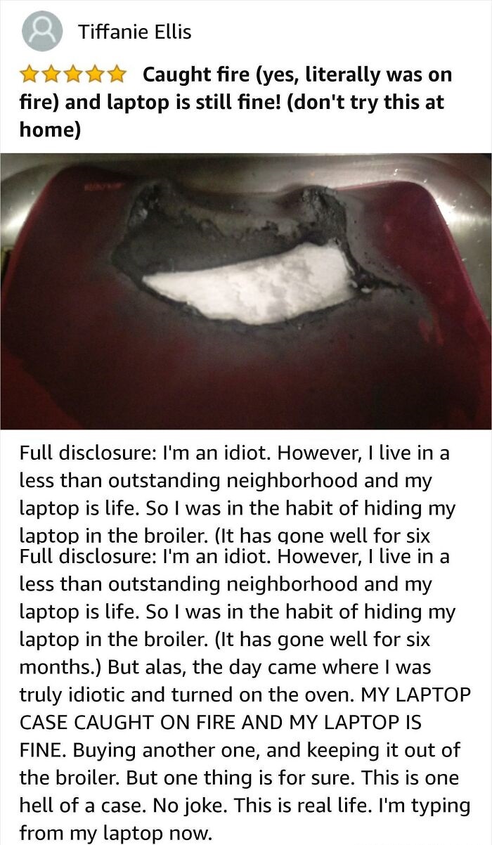 funny amazon reviews - Caught fire yes, literally was on fire and laptop is still fine! don't try this at home Full disclosure I'm an idiot. However, I live in a less than outstanding neighborhood and my laptop is life. So I was in the habit of hiding my 