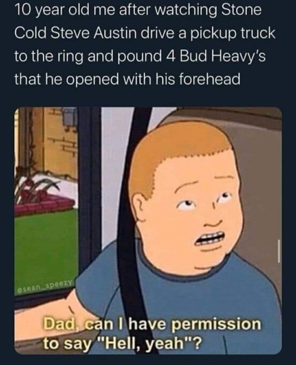 funny memes - 10 year old me after watching Stone Cold Steve Austin drive a pickup truck to the ring and pound 4 Bud Heavy's that he opened with his forehead - Dad, can I have permission to say hell yeah?