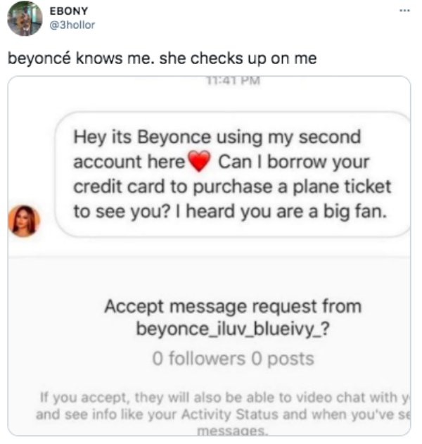 paper - Ebony beyonc Knows me. she checks up on me Hey its Beyonce using my second account here Can I borrow your credit card to purchase a plane ticket to see you? I heard you are a big fan. Accept message request from beyonce_iluv_blueivy_? O ers 0 post