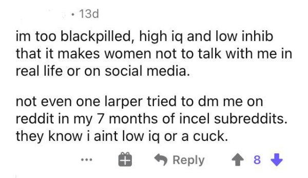 paper - 130 im too blackpilled, high iq and low inhib that it makes women not to talk with me in real life or on social media. not even one larper tried to dm me on reddit in my 7 months of incel subreddits. they know i aint low iq or a cuck.