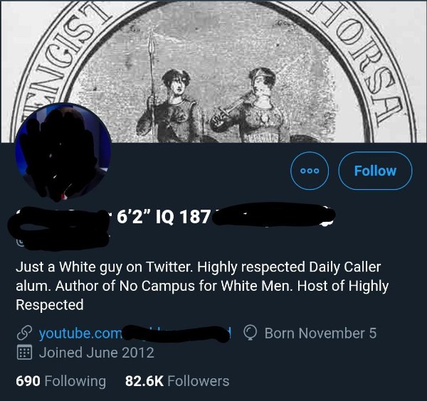 communication - Engist Orsa Me ooo 6'2" Iq 187 Just a White guy on Twitter. Highly respected Daily Caller alum. Author of No Campus for White Men. Host of Highly Respected youtube.com Born November 5 Joined 690 ing ers