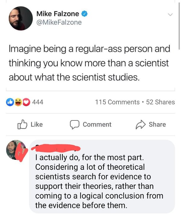 angle - Mike Falzone Falzone Imagine being a regularass person and thinking you know more than a scientist about what the scientist studies. 5444 115 52 Comment I actually do, for the most part. Considering a lot of theoretical scientists search for evide