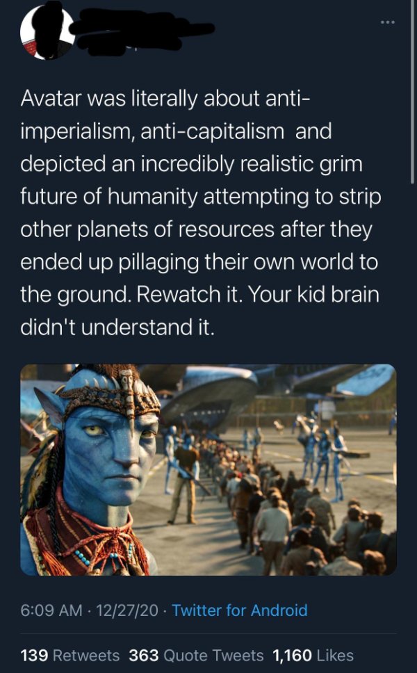 avatar vs humans - Avatar was literally about anti imperialism, anticapitalism and depicted an incredibly realistic grim future of humanity attempting to strip other planets of resources after they ended up pillaging their own world to the ground. Rewatch