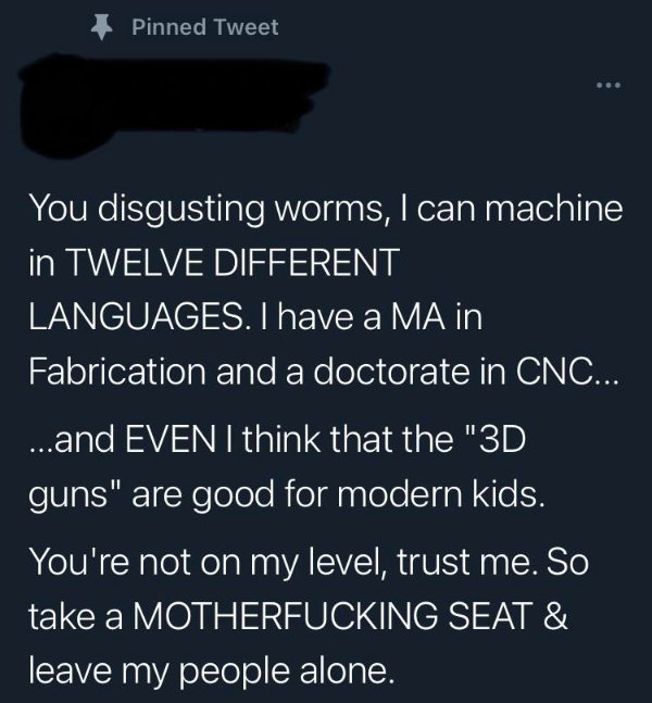 atmosphere - Pinned Tweet You disgusting worms, I can machine in Twelve Different Languages. I have a Ma in Fabrication and a doctorate in Cnc... ...and Even I think that the "3D guns" are good for modern kids. You're not on my level, trust me. So take a 