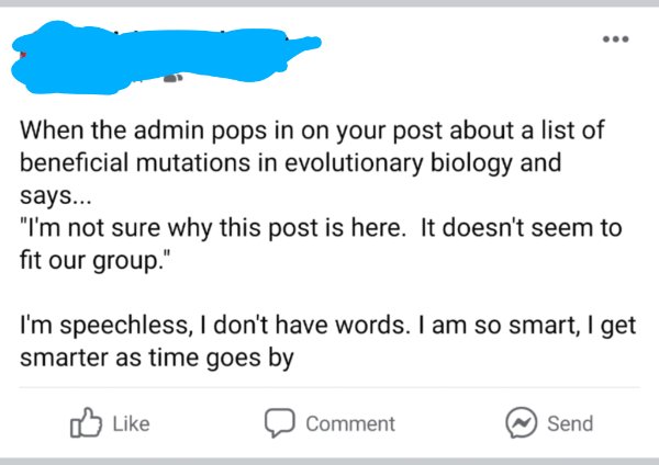 document - When the admin pops in on your post about a list of beneficial mutations in evolutionary biology and says... "I'm not sure why this post is here. It doesn't seem to fit our group." I'm speechless, I don't have words. I am so smart, I get smarte