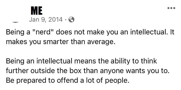 document - Me Being a "nerd" does not make you an intellectual. It makes you smarter than average. Being an intellectual means the ability to think further outside the box than anyone wants you to. Be prepared to offend a lot of people.