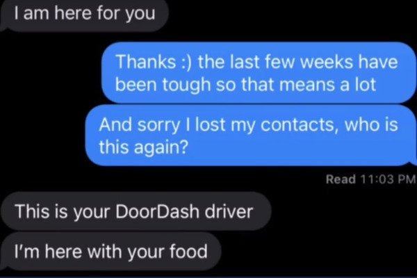 funny pics - text messages - I am here for you Thanks the last few weeks have been tough so that means a lot And sorry I lost my contacts, who is this again?  This is your DoorDash driver I'm here with your food