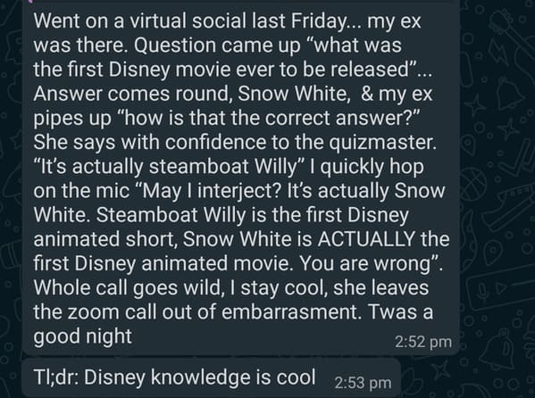 angle - Went on a virtual social last Friday... my ex was there. Question came up "what was the first Disney movie ever to be released"... Answer comes round, Snow White, & my ex pipes up "how is that the correct answer?" She says with confidence to the…