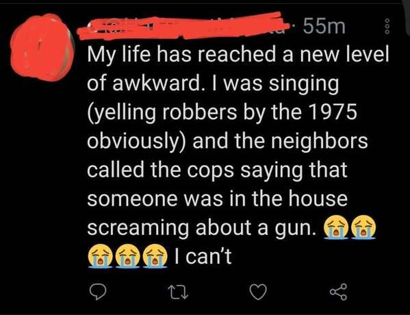 screenshot - 000 55m My life has reached a new level of awkward. I was singing yelling robbers by the 1975 obviously and the neighbors called the cops saying that someone was in the house screaming about a gun. I can't