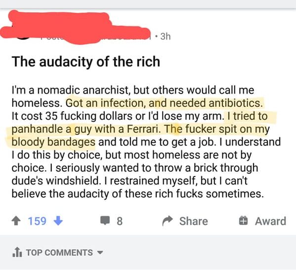 paper - 3h The audacity of the rich I'm a nomadic anarchist, but others would call me homeless. Got an infection, and needed antibiotics. It cost 35 fucking dollars or I'd lose my arm. I tried to panhandle a guy with a Ferrari. The fucker spit on my blood